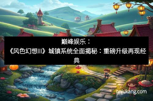巅峰娱乐：《风色幻想III》城镇系统全面揭秘：重磅升级再现经典